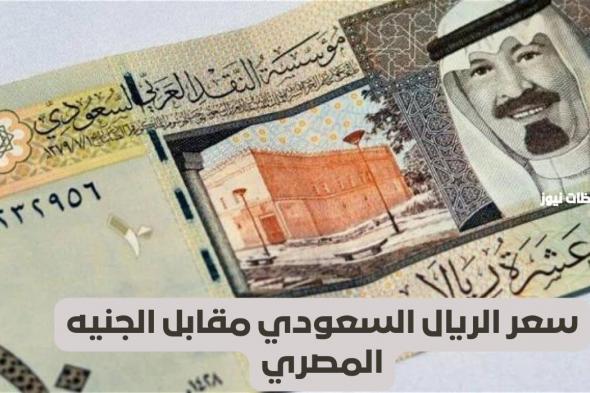 مفاجأة غير متوقعة في سعر الريال السعودي اليوم  سعر الريال السعودي مقابل الجنيه المصري اليوم وصل كام؟